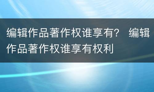 编辑作品著作权谁享有？ 编辑作品著作权谁享有权利