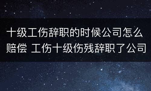 十级工伤辞职的时候公司怎么赔偿 工伤十级伤残辞职了公司给赔钱吗?