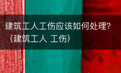 建筑工人工伤应该如何处理？（建筑工人 工伤）