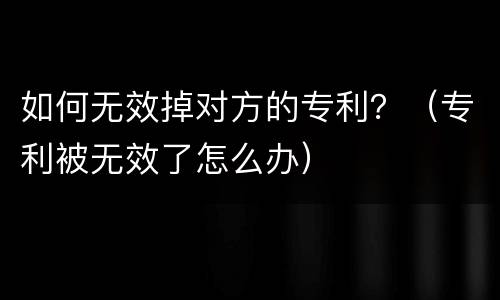 如何无效掉对方的专利？（专利被无效了怎么办）