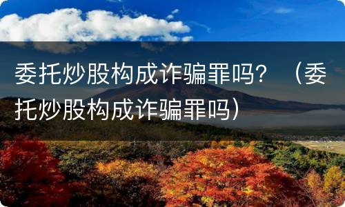 委托炒股构成诈骗罪吗？（委托炒股构成诈骗罪吗）