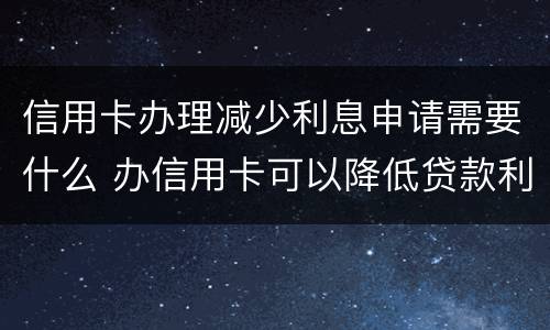 信用卡办理减少利息申请需要什么 办信用卡可以降低贷款利率