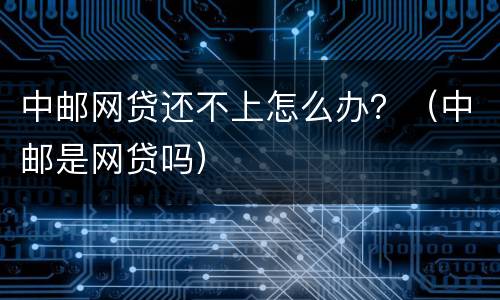 中邮网贷还不上怎么办？（中邮是网贷吗）