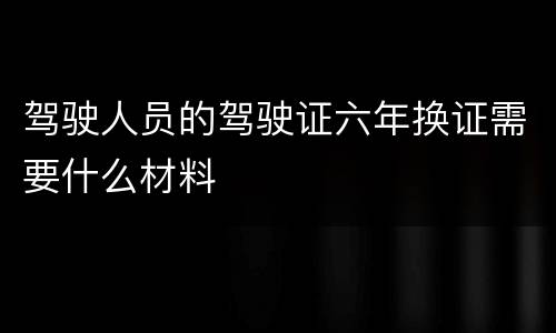 驾驶人员的驾驶证六年换证需要什么材料