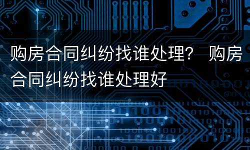 购房合同纠纷找谁处理？ 购房合同纠纷找谁处理好