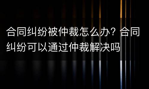 合同纠纷被仲裁怎么办? 合同纠纷可以通过仲裁解决吗