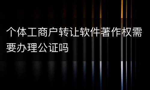 个体工商户转让软件著作权需要办理公证吗
