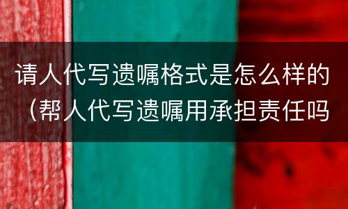 请人代写遗嘱格式是怎么样的（帮人代写遗嘱用承担责任吗）