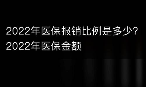 2022年医保报销比例是多少? 2022年医保金额