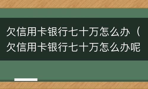 欠信用卡银行七十万怎么办（欠信用卡银行七十万怎么办呢）
