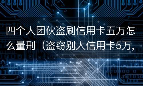 四个人团伙盗刷信用卡五万怎么量刑（盗窃别人信用卡5万,什么罪）