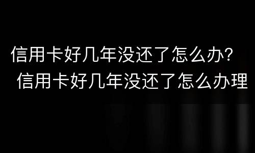 信用卡好几年没还了怎么办？ 信用卡好几年没还了怎么办理
