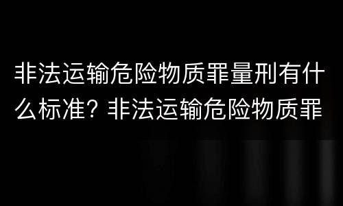非法运输危险物质罪量刑有什么标准? 非法运输危险物质罪立案量刑标准