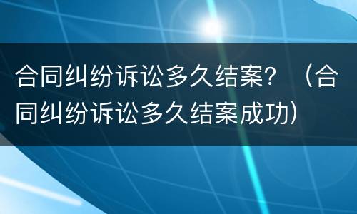 合同纠纷诉讼多久结案？（合同纠纷诉讼多久结案成功）