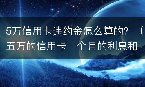 5万信用卡违约金怎么算的？（五万的信用卡一个月的利息和违约金是多少）