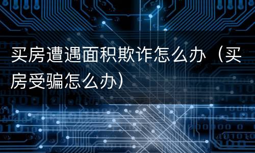 买房遭遇面积欺诈怎么办（买房受骗怎么办）