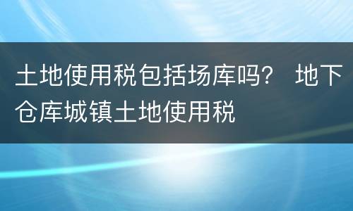 土地使用税包括场库吗？ 地下仓库城镇土地使用税