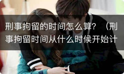 刑事拘留的时间怎么算？（刑事拘留时间从什么时候开始计算）