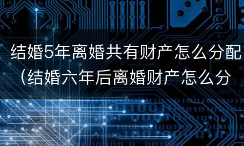 结婚5年离婚共有财产怎么分配（结婚六年后离婚财产怎么分）