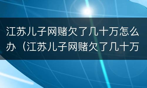 江苏儿子网赌欠了几十万怎么办（江苏儿子网赌欠了几十万怎么办呀）