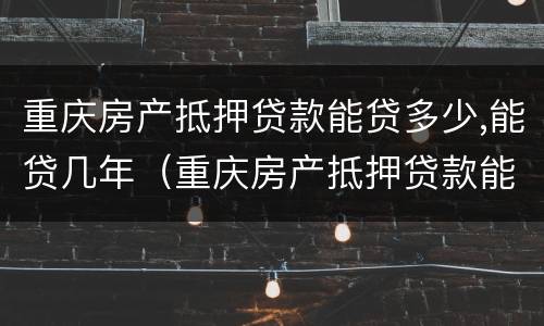 重庆房产抵押贷款能贷多少,能贷几年（重庆房产抵押贷款能贷多少,能贷几年）