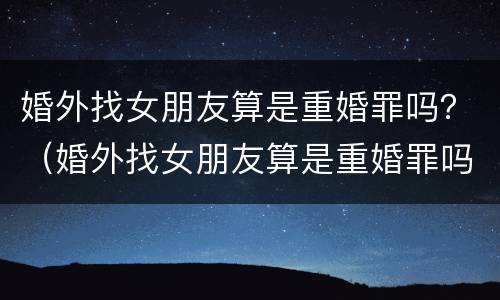 婚外找女朋友算是重婚罪吗？（婚外找女朋友算是重婚罪吗判几年）