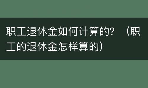 职工退休金如何计算的？（职工的退休金怎样算的）