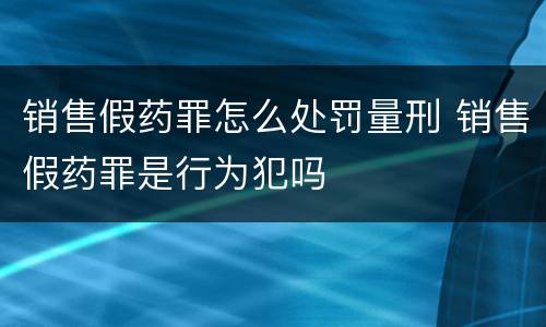销售假药罪怎么处罚量刑 销售假药罪是行为犯吗