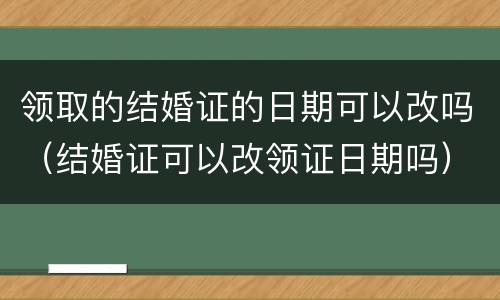 领取的结婚证的日期可以改吗（结婚证可以改领证日期吗）
