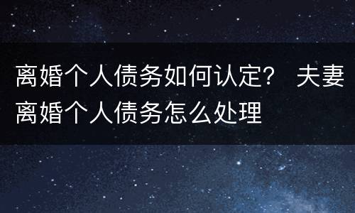 离婚个人债务如何认定？ 夫妻离婚个人债务怎么处理