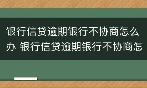 银行信贷逾期银行不协商怎么办 银行信贷逾期银行不协商怎么办呢