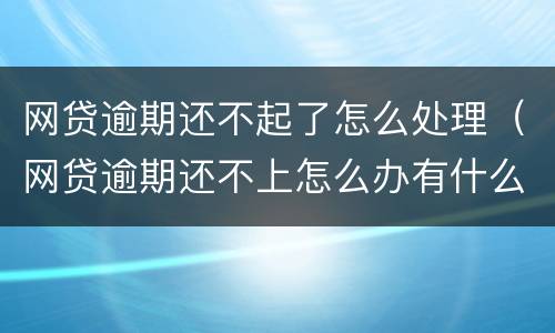 网贷逾期还不起了怎么处理（网贷逾期还不上怎么办有什么后果）