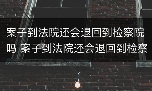 案子到法院还会退回到检察院吗 案子到法院还会退回到检察院吗知乎