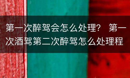 第一次醉驾会怎么处理？ 第一次酒驾第二次醉驾怎么处理程序