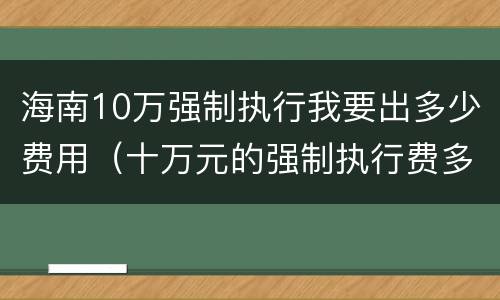 海南10万强制执行我要出多少费用（十万元的强制执行费多少）