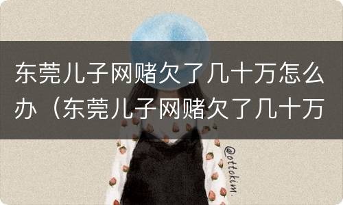 东莞儿子网赌欠了几十万怎么办（东莞儿子网赌欠了几十万怎么办呢）