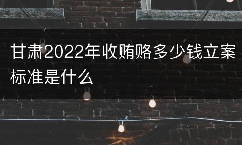 甘肃2022年收贿赂多少钱立案标准是什么
