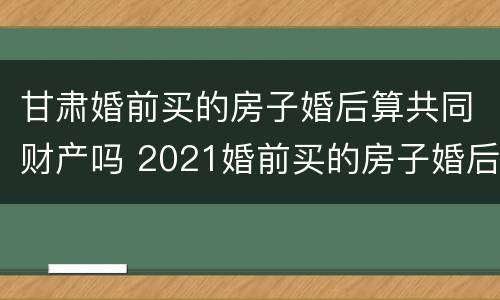 甘肃婚前买的房子婚后算共同财产吗 2021婚前买的房子婚后算共同财产吗