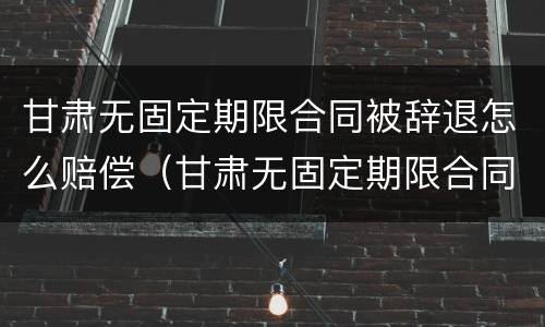 甘肃无固定期限合同被辞退怎么赔偿（甘肃无固定期限合同被辞退怎么赔偿呢）