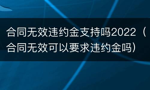 合同无效违约金支持吗2022（合同无效可以要求违约金吗）