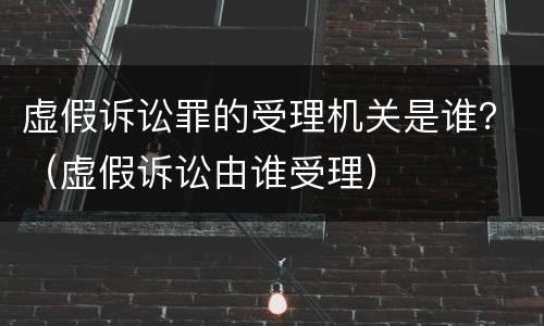 虚假诉讼罪的受理机关是谁？（虚假诉讼由谁受理）