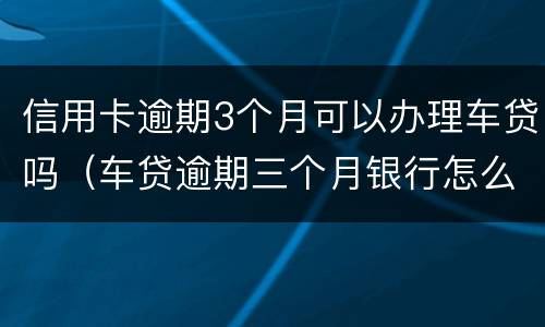 信用卡逾期3个月可以办理车贷吗（车贷逾期三个月银行怎么处理）
