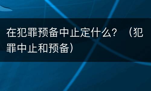 在犯罪预备中止定什么？（犯罪中止和预备）