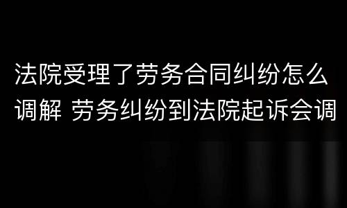 法院受理了劳务合同纠纷怎么调解 劳务纠纷到法院起诉会调解吗