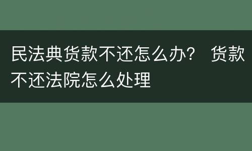 民法典货款不还怎么办？ 货款不还法院怎么处理