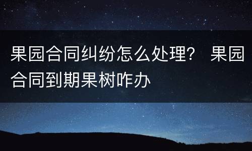果园合同纠纷怎么处理？ 果园合同到期果树咋办