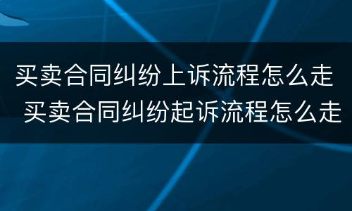 买卖合同纠纷上诉流程怎么走 买卖合同纠纷起诉流程怎么走