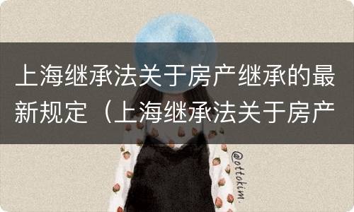 上海继承法关于房产继承的最新规定（上海继承法关于房产继承的最新规定解读）