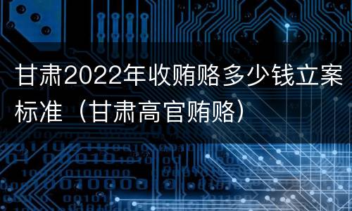 甘肃2022年收贿赂多少钱立案标准（甘肃高官贿赂）