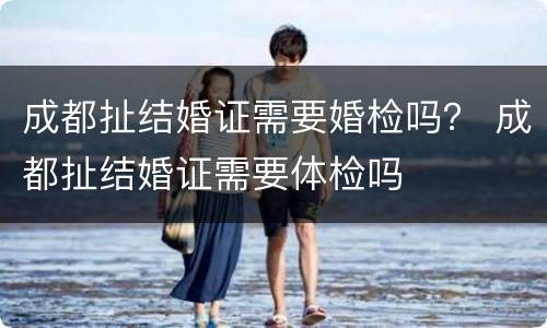 成都扯结婚证需要婚检吗？ 成都扯结婚证需要体检吗